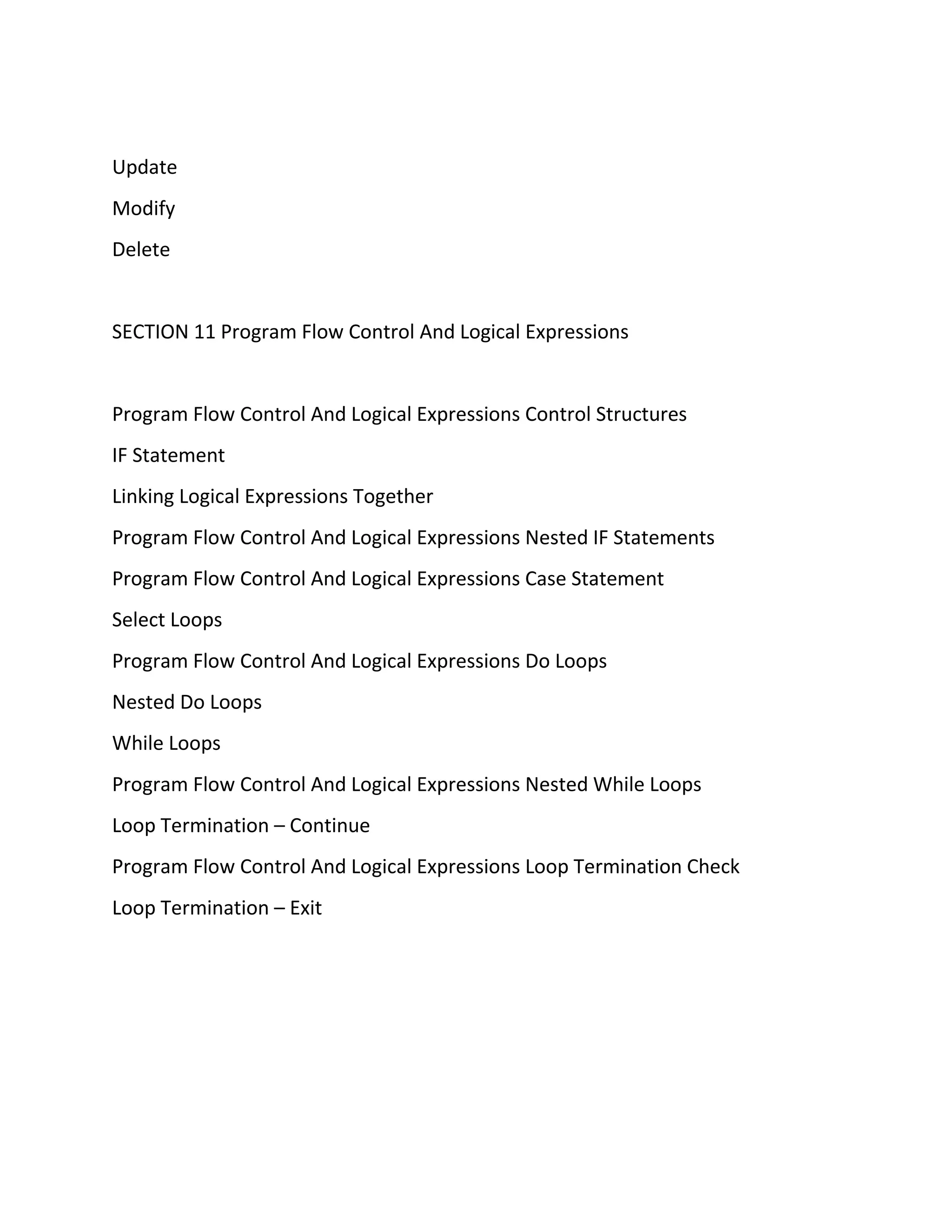 Update
Modify
Delete
SECTION 11 Program Flow Control And Logical Expressions
Program Flow Control And Logical Expressions Control Structures
IF Statement
Linking Logical Expressions Together
Program Flow Control And Logical Expressions Nested IF Statements
Program Flow Control And Logical Expressions Case Statement
Select Loops
Program Flow Control And Logical Expressions Do Loops
Nested Do Loops
While Loops
Program Flow Control And Logical Expressions Nested While Loops
Loop Termination – Continue
Program Flow Control And Logical Expressions Loop Termination Check
Loop Termination – Exit
 