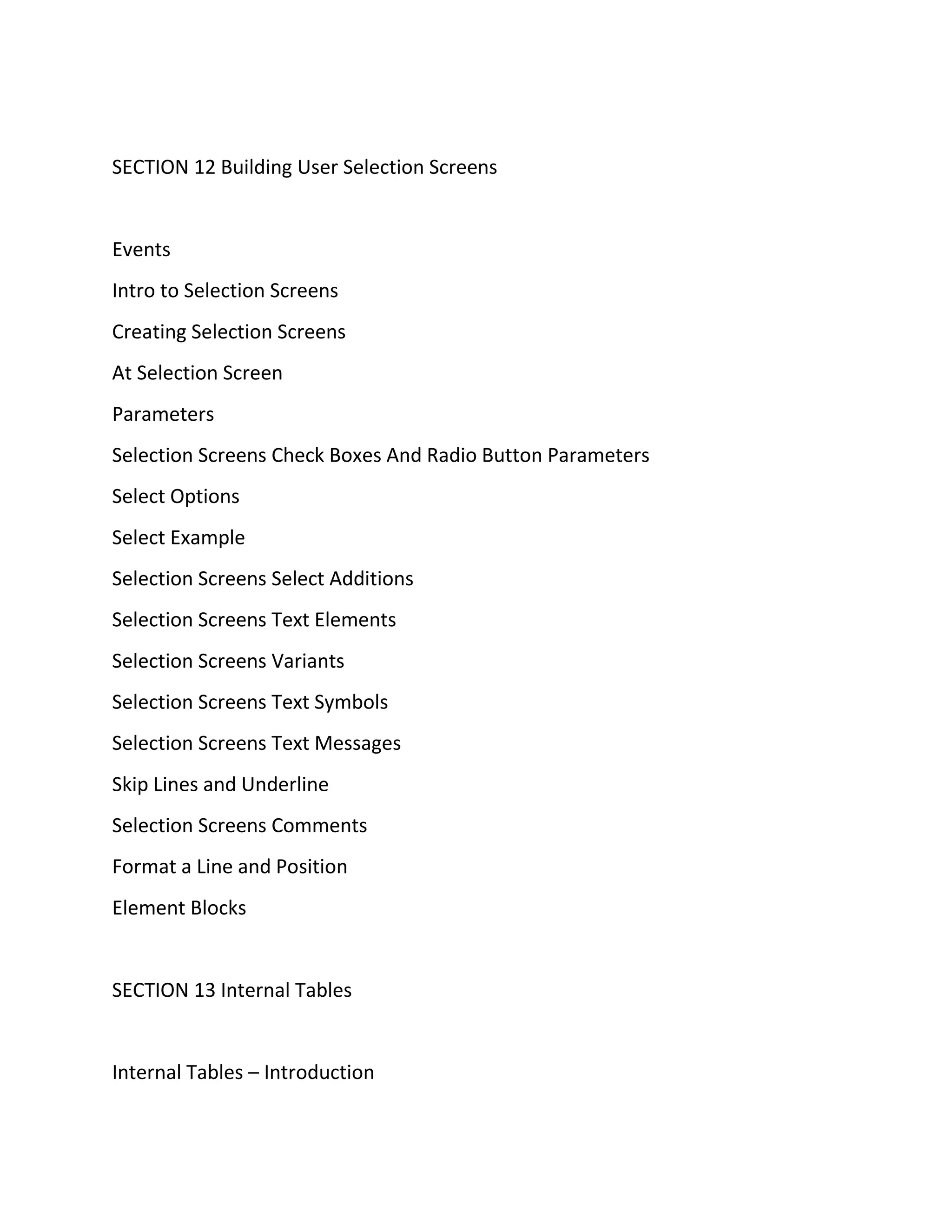 SECTION 12 Building User Selection Screens
Events
Intro to Selection Screens
Creating Selection Screens
At Selection Screen
Parameters
Selection Screens Check Boxes And Radio Button Parameters
Select Options
Select Example
Selection Screens Select Additions
Selection Screens Text Elements
Selection Screens Variants
Selection Screens Text Symbols
Selection Screens Text Messages
Skip Lines and Underline
Selection Screens Comments
Format a Line and Position
Element Blocks
SECTION 13 Internal Tables
Internal Tables – Introduction
 