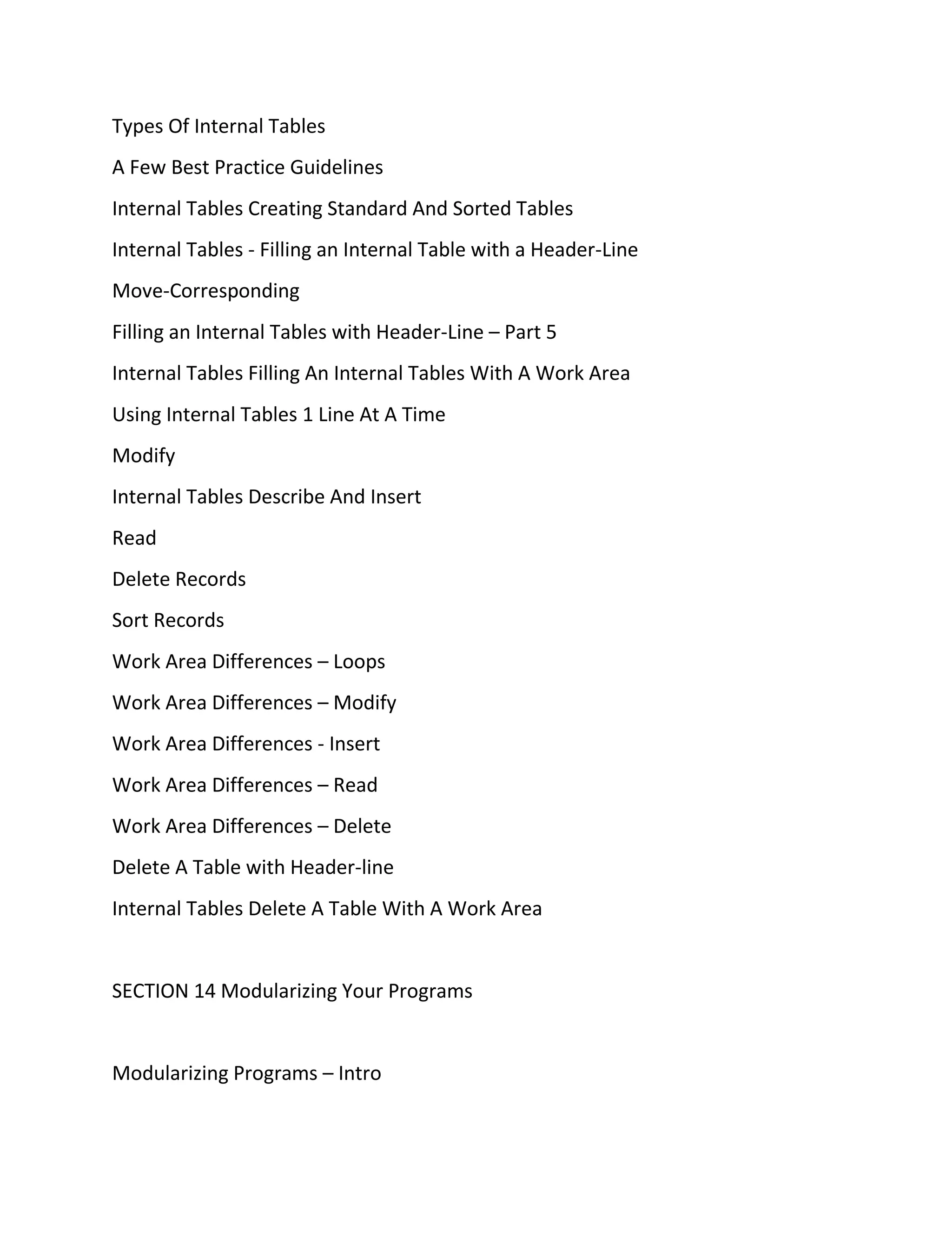 Types Of Internal Tables
A Few Best Practice Guidelines
Internal Tables Creating Standard And Sorted Tables
Internal Tables - Filling an Internal Table with a Header-Line
Move-Corresponding
Filling an Internal Tables with Header-Line – Part 5
Internal Tables Filling An Internal Tables With A Work Area
Using Internal Tables 1 Line At A Time
Modify
Internal Tables Describe And Insert
Read
Delete Records
Sort Records
Work Area Differences – Loops
Work Area Differences – Modify
Work Area Differences - Insert
Work Area Differences – Read
Work Area Differences – Delete
Delete A Table with Header-line
Internal Tables Delete A Table With A Work Area
SECTION 14 Modularizing Your Programs
Modularizing Programs – Intro
 