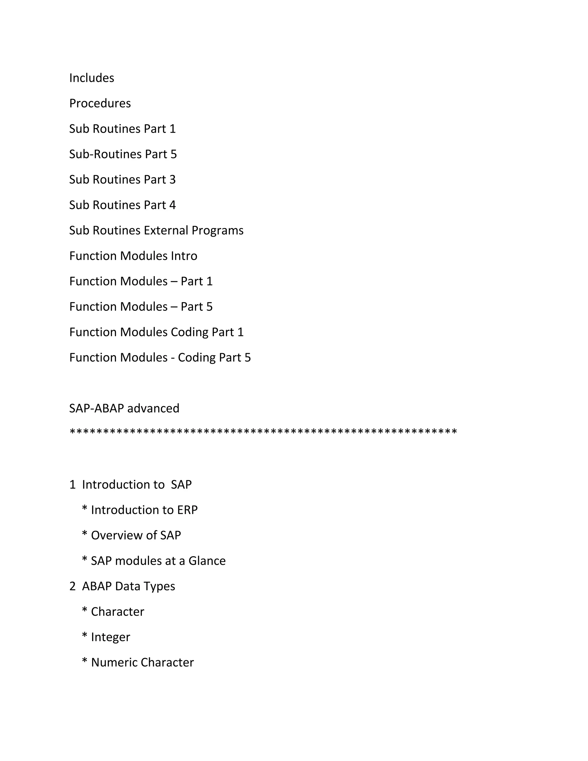 Includes
Procedures
Sub Routines Part 1
Sub-Routines Part 5
Sub Routines Part 3
Sub Routines Part 4
Sub Routines External Programs
Function Modules Intro
Function Modules – Part 1
Function Modules – Part 5
Function Modules Coding Part 1
Function Modules - Coding Part 5
SAP-ABAP advanced
**********************************************************
1 Introduction to SAP
* Introduction to ERP
* Overview of SAP
* SAP modules at a Glance
2 ABAP Data Types
* Character
* Integer
* Numeric Character
 