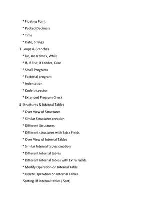 * Floating Point
* Packed Decimals
* Time
* Date, Strings
3 Loops & Branches
* Do, Do n times, While
* If, If Else, if Ladder, Case
* Small Programs
* Factorial program
* Indentation
* Code Inspector
* Extended Program Check
4 Structures & Internal Tables
* Over View of Structures
* Similar Structures creation
* Different Structures
* Different structures with Extra Fields
* Over View of Internal Tables
* Similar Internal tables creation
* Different Internal tables
* Different Internal tables with Extra Fields
* Modify Operation on Internal Table
* Delete Operation on Internal Tables
Sorting Of internal tables ( Sort)
 