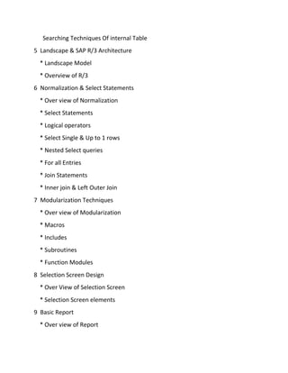 Searching Techniques Of internal Table
5 Landscape & SAP R/3 Architecture
* Landscape Model
* Overview of R/3
6 Normalization & Select Statements
* Over view of Normalization
* Select Statements
* Logical operators
* Select Single & Up to 1 rows
* Nested Select queries
* For all Entries
* Join Statements
* Inner join & Left Outer Join
7 Modularization Techniques
* Over view of Modularization
* Macros
* Includes
* Subroutines
* Function Modules
8 Selection Screen Design
* Over View of Selection Screen
* Selection Screen elements
9 Basic Report
* Over view of Report
 