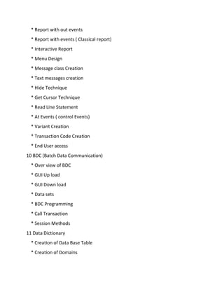 * Report with out events
* Report with events ( Classical report)
* Interactive Report
* Menu Design
* Message class Creation
* Text messages creation
* Hide Technique
* Get Cursor Technique
* Read Line Statement
* At Events ( control Events)
* Variant Creation
* Transaction Code Creation
* End User access
10 BDC (Batch Data Communication)
* Over view of BDC
* GUI Up load
* GUI Down load
* Data sets
* BDC Programming
* Call Transaction
* Session Methods
11 Data Dictionary
* Creation of Data Base Table
* Creation of Domains
 