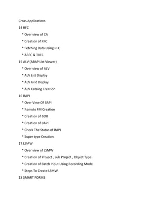 Cross Applications
14 RFC
* Over view of CA
* Creation of RFC
* Fetching Data Using RFC
* ARFC & TRFC
15 ALV (ABAP List Viewer)
* Over view of ALV
* ALV List Display
* ALV Grid Display
* ALV Catalog Creation
16 BAPI
* Over View Of BAPI
* Remote FM Creation
* Creation of BOR
* Creation of BAPI
* Check The Status of BAPI
* Super type Creation
17 LSMW
* Over view of LSMW
* Creation of Project , Sub Project , Object Type
* Creation of Batch Input Using Recording Mode
* Steps To Create LSMW
18 SMART FORMS
 