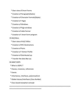 * Over view of Smart Forms
* Creation of Paragraphs(Styles)
* Creation of Character Formats(Styles)
* Creation of Pages
* Creation of Windows
* Creation of Page windows
* Creation of table format
* Creation of Smart Form program
19 ALE/Idocs
* Over view of ALE/ IDOcs
* Creation of RFC Destinations
* Creation of Ports
* Creation of Partner Profile
* Creation of Distributed sys
* Transfer the data Btw sys
50 ABAP OOPS
* What is OOPS ?
* Classes, instances, references
* Events
* Inheritance, interfaces, polymorphism
* Global classes/interfaces (Class Builder)
* Class-based exception concept
===================================================================
===================================
 