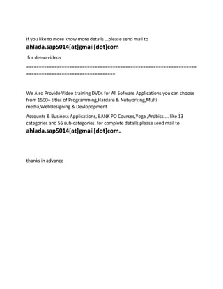 If you like to more know more details …please send mail to
ahlada.sap5014[at]gmail[dot]com
for demo videos
===================================================================
===================================
We Also Provide Video training DVDs for All Sofware Applications.you can choose
from 1500+ titles of Programming,Hardare & Networking,Multi
media,WebDesigning & Devlopopment
Accounts & Business Applications, BANK PO Courses,Yoga ,Arobics.... like 13
categories and 56 sub-categories. for complete details please send mail to
ahlada.sap5014[at]gmail[dot]com.
thanks in advance
 
