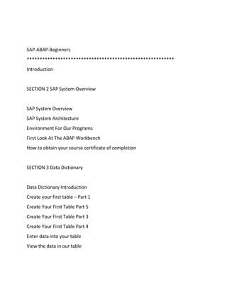 SAP-ABAP-Beginners
*********************************************************
Introduction
SECTION 2 SAP System Overview
SAP System Overview
SAP System Architecture
Environment For Our Programs
First Look At The ABAP Workbench
How to obtain your course certificate of completion
SECTION 3 Data Dictionary
Data Dictionary Introduction
Create your first table – Part 1
Create Your First Table Part 5
Create Your First Table Part 3
Create Your First Table Part 4
Enter data into your table
View the data in our table
 