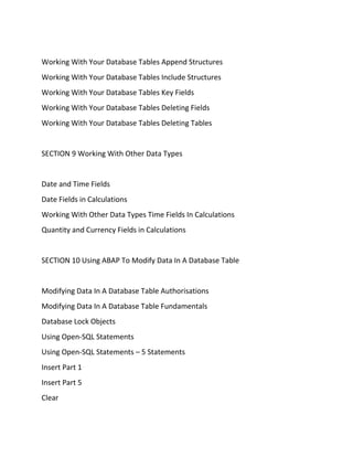 Working With Your Database Tables Append Structures
Working With Your Database Tables Include Structures
Working With Your Database Tables Key Fields
Working With Your Database Tables Deleting Fields
Working With Your Database Tables Deleting Tables
SECTION 9 Working With Other Data Types
Date and Time Fields
Date Fields in Calculations
Working With Other Data Types Time Fields In Calculations
Quantity and Currency Fields in Calculations
SECTION 10 Using ABAP To Modify Data In A Database Table
Modifying Data In A Database Table Authorisations
Modifying Data In A Database Table Fundamentals
Database Lock Objects
Using Open-SQL Statements
Using Open-SQL Statements – 5 Statements
Insert Part 1
Insert Part 5
Clear
 
