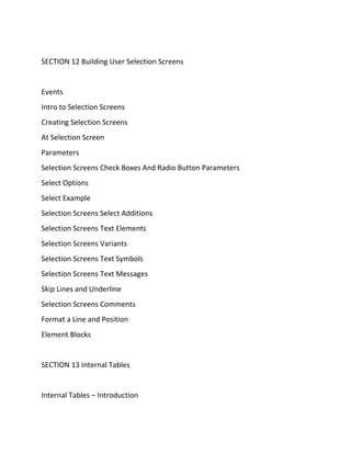 SECTION 12 Building User Selection Screens
Events
Intro to Selection Screens
Creating Selection Screens
At Selection Screen
Parameters
Selection Screens Check Boxes And Radio Button Parameters
Select Options
Select Example
Selection Screens Select Additions
Selection Screens Text Elements
Selection Screens Variants
Selection Screens Text Symbols
Selection Screens Text Messages
Skip Lines and Underline
Selection Screens Comments
Format a Line and Position
Element Blocks
SECTION 13 Internal Tables
Internal Tables – Introduction
 