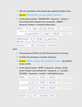 ▪ We can translate a text based upon specific pattern also.
▪ Syntax : TRANSLATE <string> USING <pattern> .
▪ In the above syntax : TRANSLATE = keyword , <string> =
the string which needs to be converted , USING =
keyword, pattern = contains letter pairs.
DATA : lv_5 type string VALUE 'nEC software
company',
lv_pattern(10) type c VALUE 'nNsScC'.
TRANSLATE lv_5 USING lv_pattern.
WRITE lv_5.
Output :- NEC Software CompaNy
Shift
▪ The purpose of shift is to shift the contents of a string.
▪ It shifts the string by a number of places.
▪ Syntax : SHIFT <string> BY n PLACES <mode>. (by default
mode is left)
▪ In the above syntax : SHIFT = keyword , string = string
which needs to be shifted, BY = keyword , n = number ,
PLACES = keyword , <mode> = left/right/circular.
DATA : lv_1(10) TYPE c VALUE '0123456789'
,
lv_2(10) TYPE c VALUE '0123456789'
,
lv_3(10) TYPE c VALUE '0123456789'
.
SHIFT lv_1 BY 4 PLACES LEFT.
 