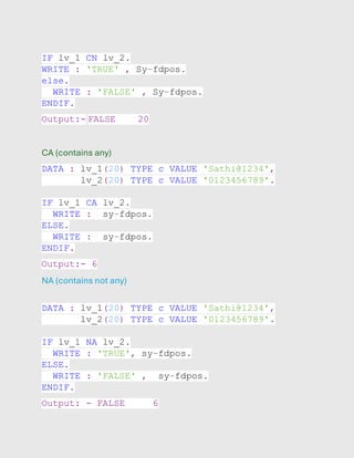 IF lv_1 CN lv_2.
WRITE : 'TRUE' , Sy-fdpos.
else.
WRITE : 'FALSE' , Sy-fdpos.
ENDIF.
Output:- FALSE 20
CA (contains any)
DATA : lv_1(20) TYPE c VALUE 'Sathi@1234',
lv_2(20) TYPE c VALUE '0123456789'.
IF lv_1 CA lv_2.
WRITE : sy-fdpos.
ELSE.
WRITE : sy-fdpos.
ENDIF.
Output:- 6
NA (contains not any)
DATA : lv_1(20) TYPE c VALUE 'Sathi@1234',
lv_2(20) TYPE c VALUE '0123456789'.
IF lv_1 NA lv_2.
WRITE : 'TRUE', sy-fdpos.
ELSE.
WRITE : 'FALSE' , sy-fdpos.
ENDIF.
Output: - FALSE 6
 