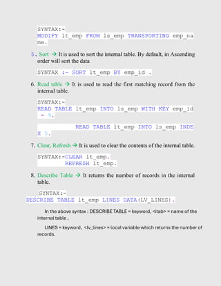 SYNTAX:-
MODIFY lt_emp FROM ls_emp TRANSPORTING emp_na
me.
5. Sort → It is used to sort the internal table. By default, in Ascending
order will sort the data
SYNTAX :- SORT lt_emp BY emp_id .
6. Read table → It is used to read the first matching record from the
internal table.
SYNTAX:-
READ TABLE lt_emp INTO ls_emp WITH KEY emp_id
= 9.
READ TABLE lt_emp INTO ls_emp INDE
X 5.
7. Clear, Refresh → It is used to clear the contents of the internal table.
SYNTAX:-CLEAR lt_emp.
REFRESH lt_emp.
8. Describe Table → It returns the number of records in the internal
table.
SYNTAX:-
DESCRIBE TABLE lt_emp LINES DATA(LV_LINES).
In the above syntax : DESCRIBE TABLE = keyword, <itab> = name of the
internal table ,
LINES = keyword, <lv_lines> = local variable which returns the number of
records.
 