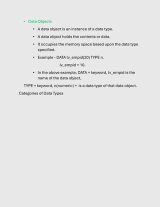 ▪ Data Objects
▪ A data object is an instance of a data type.
▪ A data object holds the contents or data.
▪ It occupies the memory space based upon the data type
specified.
▪ Example - DATA lv_empid(20) TYPE n.
lv_empid = 10.
▪ In the above example, DATA = keyword, lv_empid is the
name of the data object,
TYPE = keyword, n(numeric) = is a data type of that data object.
Categories of Data Types
 