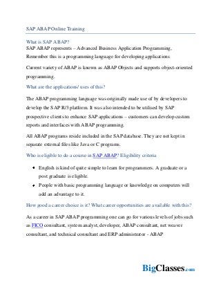 BigClasses.com
SAP ABAP Online Training
What is SAP ABAP?
SAP ABAP represents – Advanced Business Application Programming,
Remember this is a programming language for developing applications
Current variety of ABAP is known as ABAP Objects and supports object-oriented
programming.
What are the applications/ uses of this?
The ABAP programming language was originally made use of by developers to
develop the SAP R/3 platform. It was also intended to be utilised by SAP
prospective clients to enhance SAP applications – customers can develop custom
reports and interfaces with ABAP programming.
All ABAP programs reside included in the SAP database. They are not kept in
separate external files like Java or C programs.
Who is eligible to do a course in SAP ABAP? Eligibility criteria
English is kind of quite simple to learn for programmers. A graduate or a
post graduate is eligible.
People with basic programming language or knowledge on computers will
add an advantage to it.
How good a career choice is it? What career opportunities are available with this?
As a career in SAP ABAP programming one can go for various levels of jobs such
as FICO consultant, system analyst, developer, ABAP consultant, net weaver
consultant, and technical consultant and ERP administrator - ABAP
 