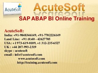 SAP ABAP BI Online Training
AcuteSoft:
India: +91-9848346149, +91-7702226149
Land Line: +91 (0)40 - 42627705
USA: +1 973-619-0109, +1 312-235-6527
UK : +44 207-993-2319
skype : acutesoft
email : info@acutesoft.com
www.acutesoft.com
http://training.acutesoft.com
 