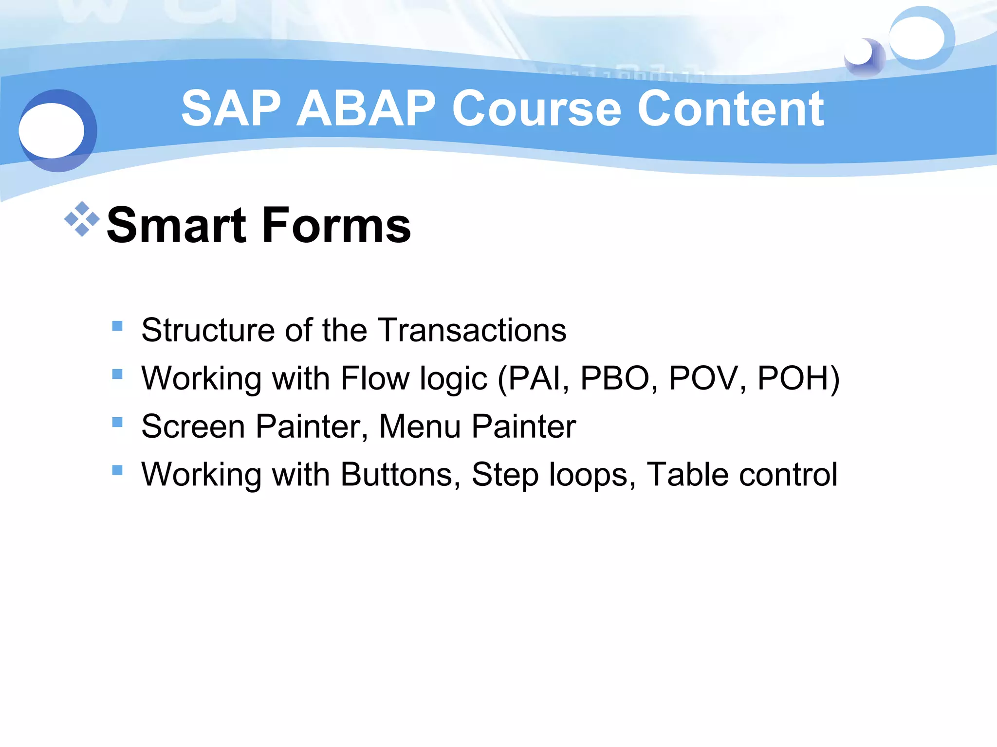 SAP ABAP Course Content 
Smart Forms 
 Structure of the Transactions 
 Working with Flow logic (PAI, PBO, POV, POH) 
 Screen Painter, Menu Painter 
 Working with Buttons, Step loops, Table control 
 
