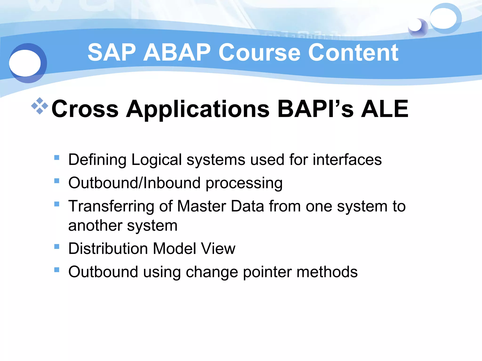 SAP ABAP Course Content 
Cross Applications BAPI’s ALE 
 Defining Logical systems used for interfaces 
 Outbound/Inbound processing 
 Transferring of Master Data from one system to 
another system 
 Distribution Model View 
 Outbound using change pointer methods 
 