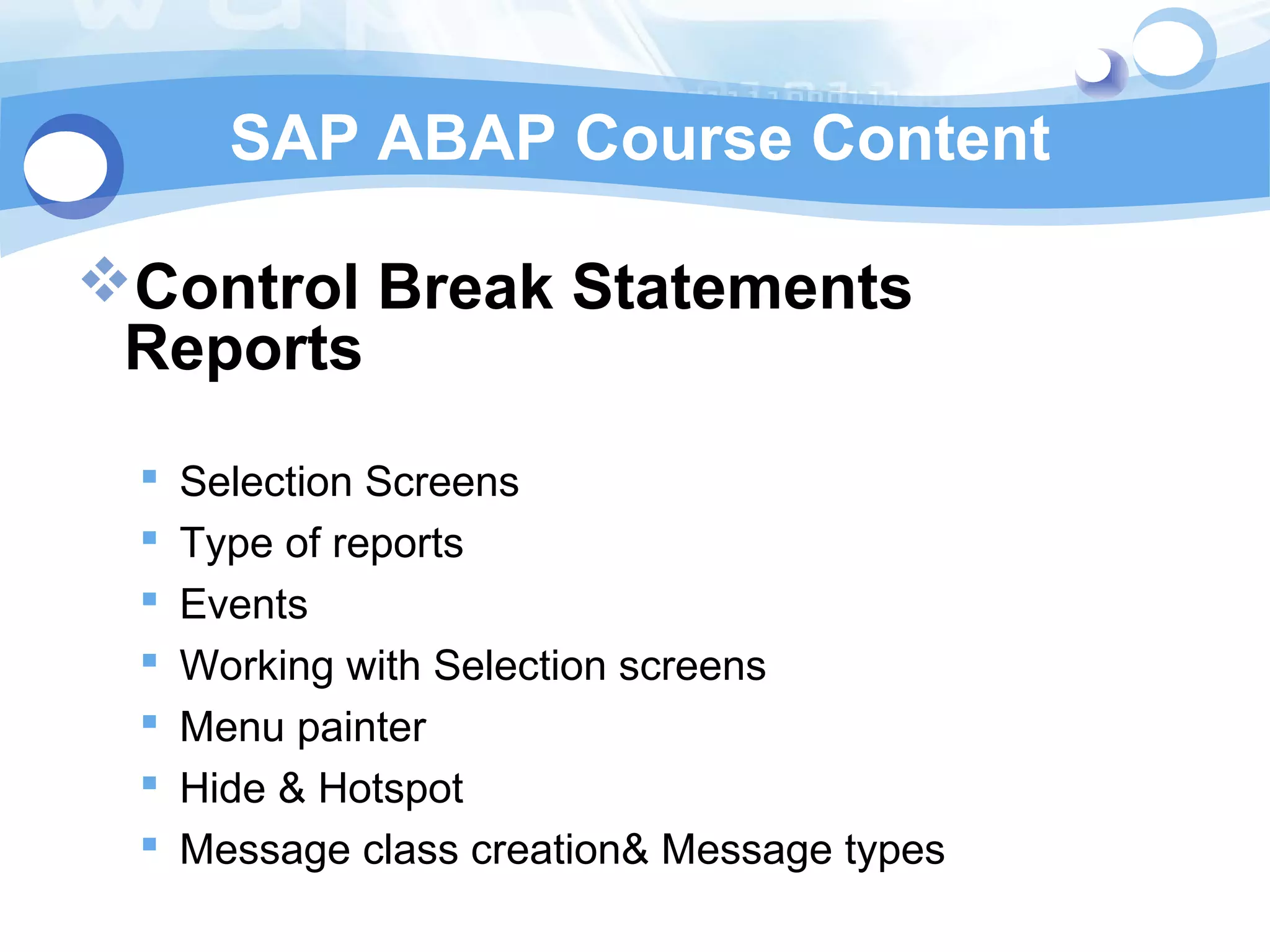 SAP ABAP Course Content 
Control Break Statements 
Reports 
 Selection Screens 
 Type of reports 
 Events 
 Working with Selection screens 
 Menu painter 
 Hide & Hotspot 
 Message class creation& Message types 
 