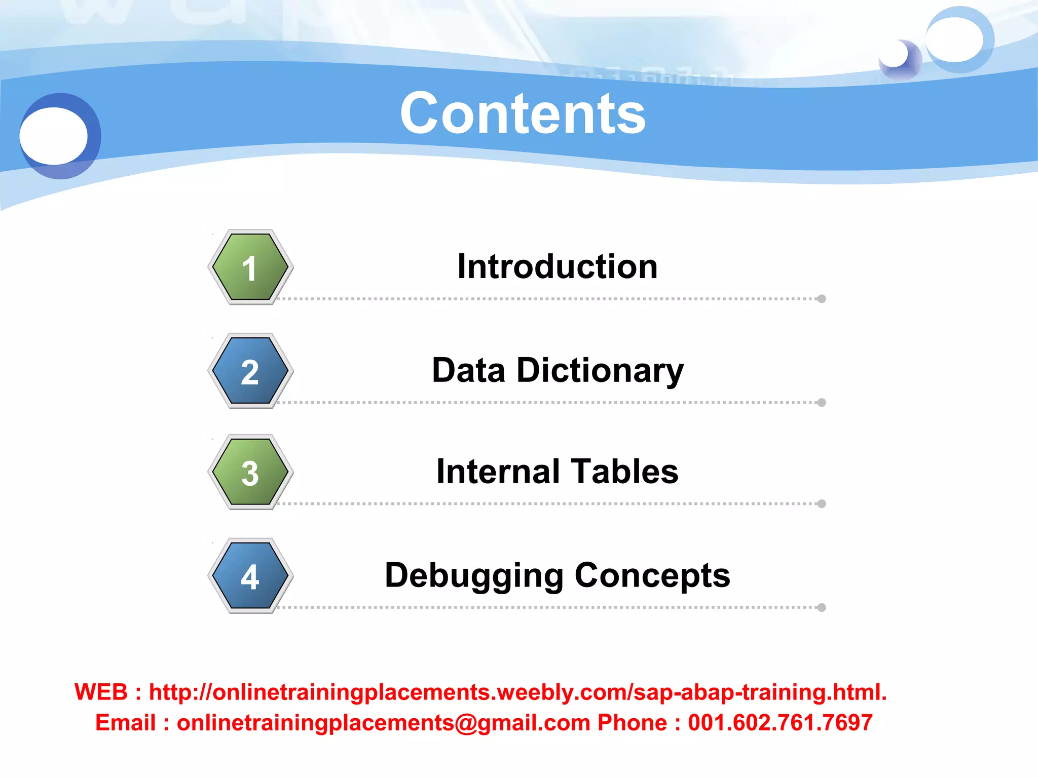 Contents 
1 Introduction 
2 Data Dictionary 
3 Internal Tables 
4 Debugging Concepts 
WEB : http://onlinetrainingplacements.weebly.com/sap-abap-training.html. 
Email : onlinetrainingplacements@gmail.com Phone : 001.602.761.7697 
 