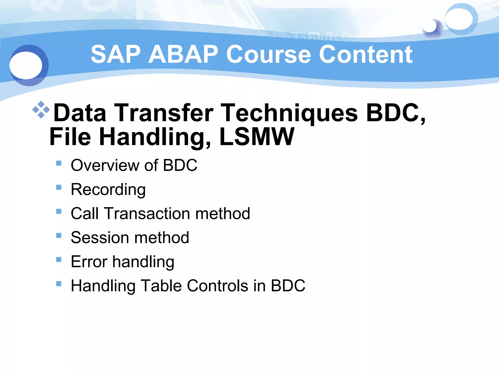 SAP ABAP Course Content 
Data Transfer Techniques BDC, 
File Handling, LSMW 
 Overview of BDC 
 Recording 
 Call Transaction method 
 Session method 
 Error handling 
 Handling Table Controls in BDC 
 