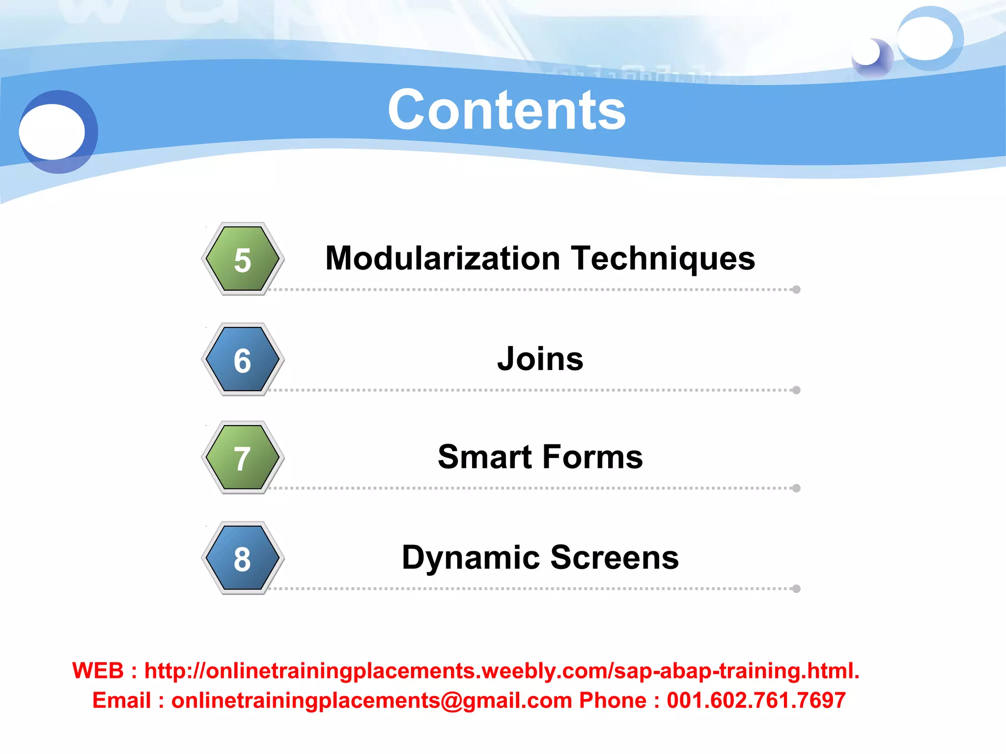 Contents 
Modularization 5 Techniques 
6 Joins 
7 Smart Forms 
8 Dynamic Screens 
WEB : http://onlinetrainingplacements.weebly.com/sap-abap-training.html. 
Email : onlinetrainingplacements@gmail.com Phone : 001.602.761.7697 
 