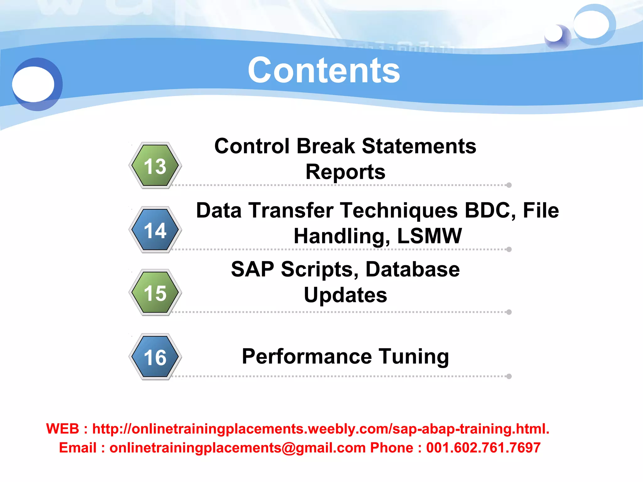Contents 
Control Break Statements 
13 Reports 
Data Transfer Techniques BDC, File 
14 Handling, LSMW 
SAP Scripts, Database 
15 Updates 
16 Performance Tuning 
WEB : http://onlinetrainingplacements.weebly.com/sap-abap-training.html. 
Email : onlinetrainingplacements@gmail.com Phone : 001.602.761.7697 
 