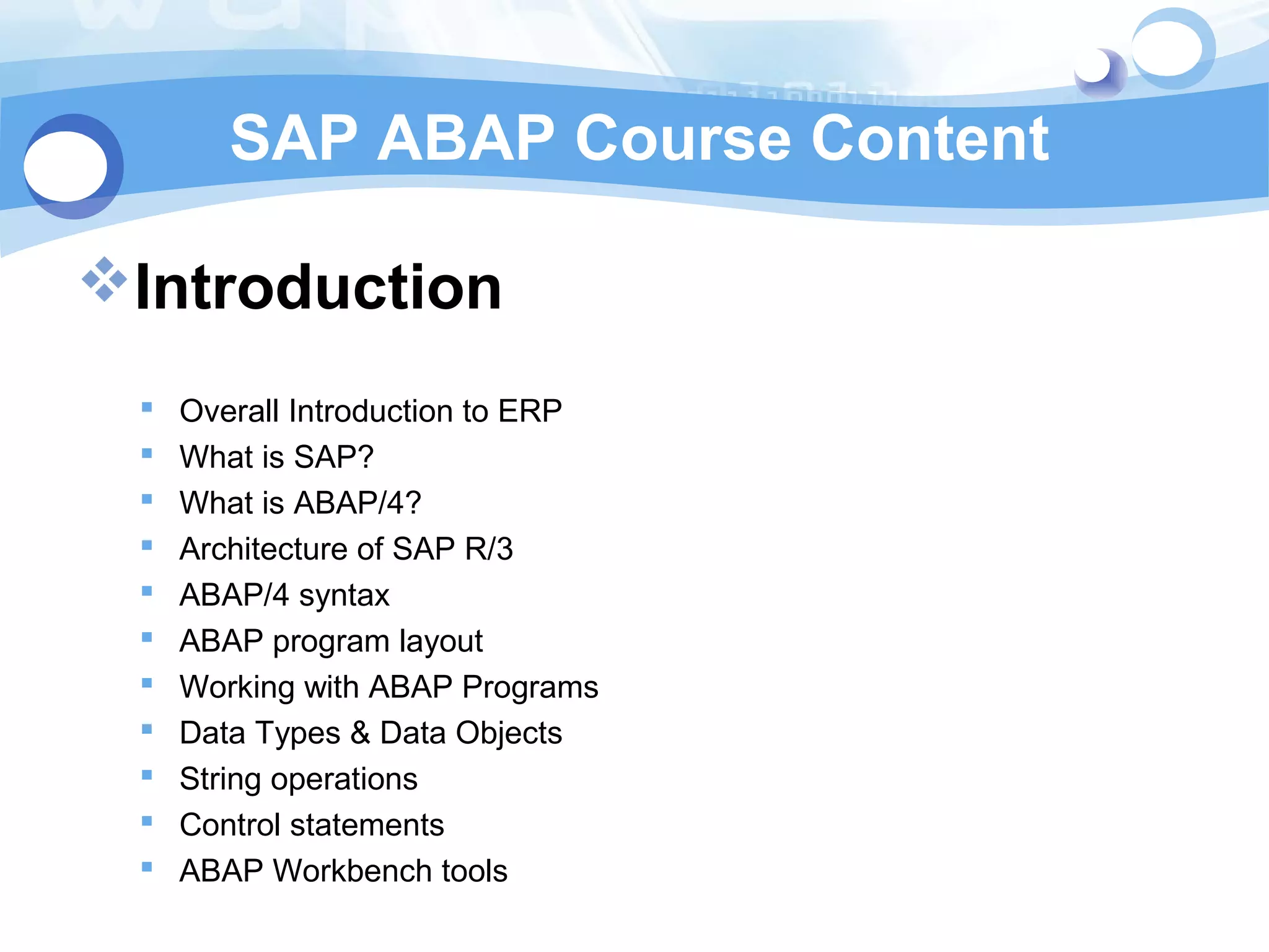 SAP ABAP Course Content 
Introduction 
 Overall Introduction to ERP 
 What is SAP? 
 What is ABAP/4? 
 Architecture of SAP R/3 
 ABAP/4 syntax 
 ABAP program layout 
 Working with ABAP Programs 
 Data Types & Data Objects 
 String operations 
 Control statements 
 ABAP Workbench tools 
 