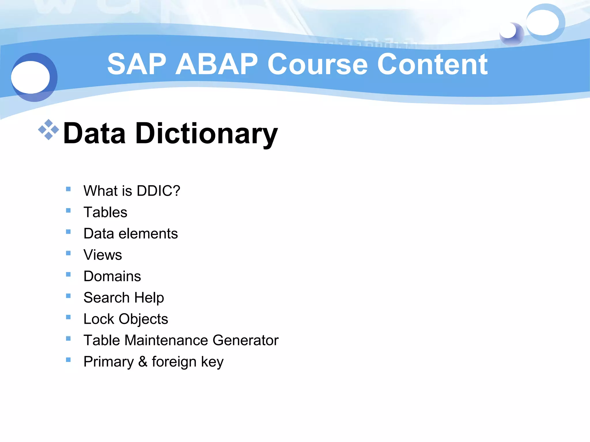 SAP ABAP Course Content 
Data Dictionary 
 What is DDIC? 
 Tables 
 Data elements 
 Views 
 Domains 
 Search Help 
 Lock Objects 
 Table Maintenance Generator 
 Primary & foreign key 
 
