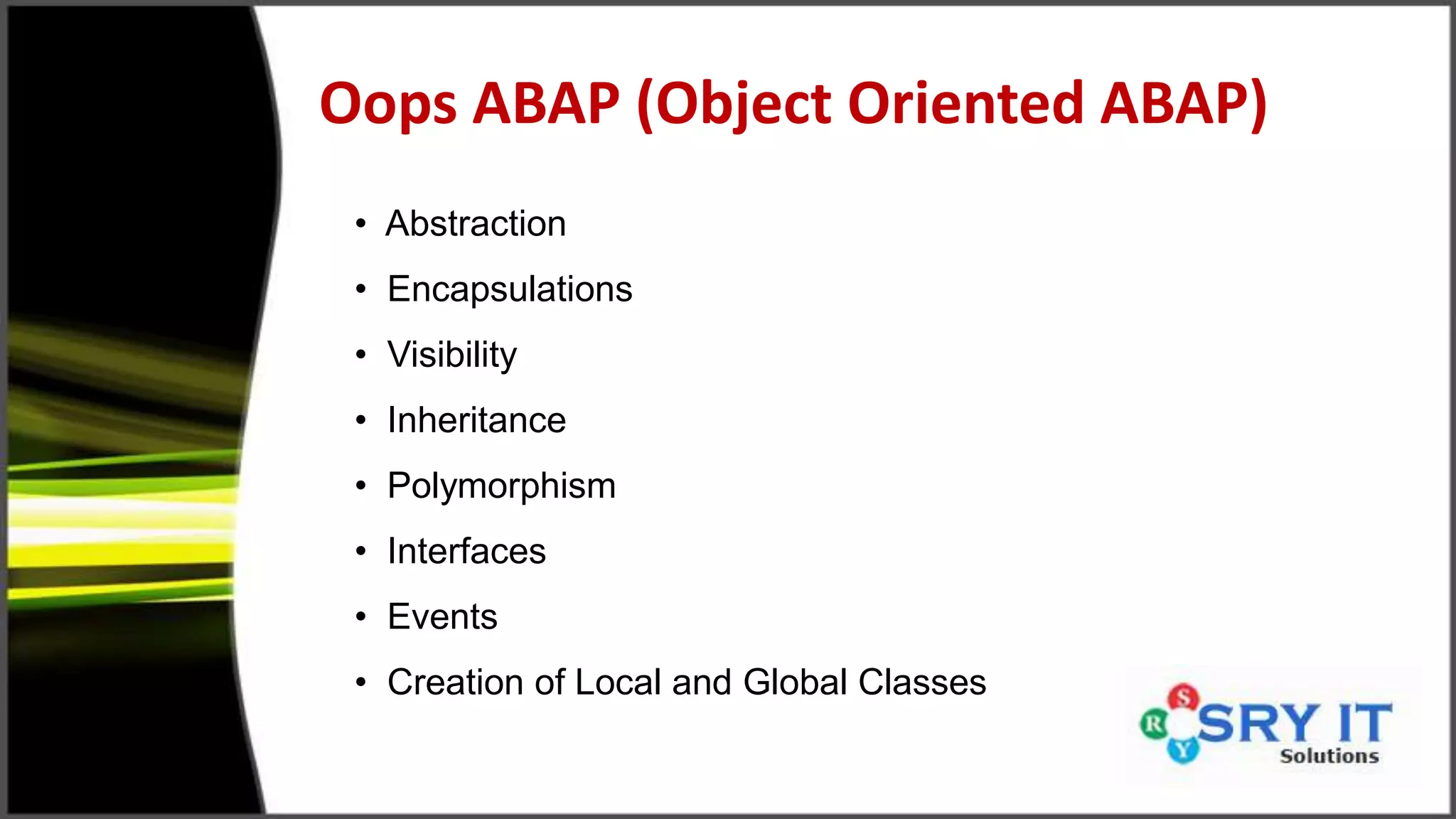 Oops ABAP (Object Oriented ABAP)
• Abstraction
• Encapsulations
• Visibility
• Inheritance
• Polymorphism
• Interfaces
• Events
• Creation of Local and Global Classes
 