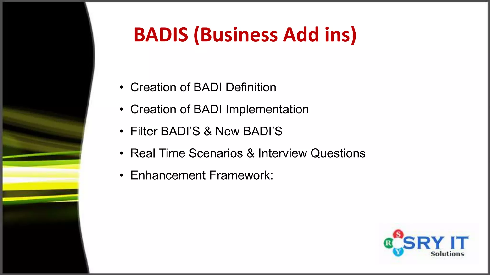 BADIS (Business Add ins)
• Creation of BADI Definition
• Creation of BADI Implementation
• Filter BADI’S & New BADI’S
• Real Time Scenarios & Interview Questions
• Enhancement Framework:
 