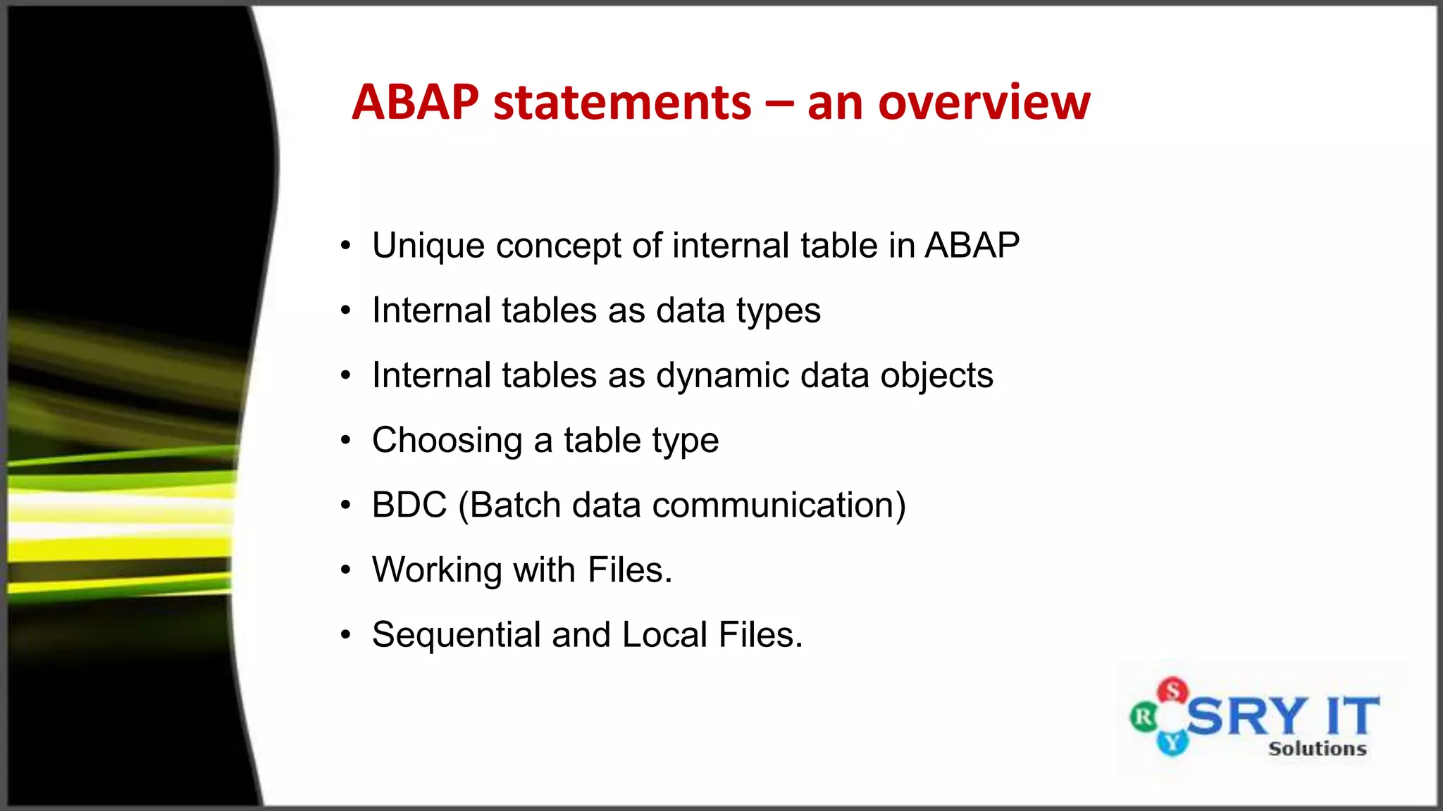 ABAP statements – an overview
• Unique concept of internal table in ABAP
• Internal tables as data types
• Internal tables as dynamic data objects
• Choosing a table type
• BDC (Batch data communication)
• Working with Files.
• Sequential and Local Files.
 