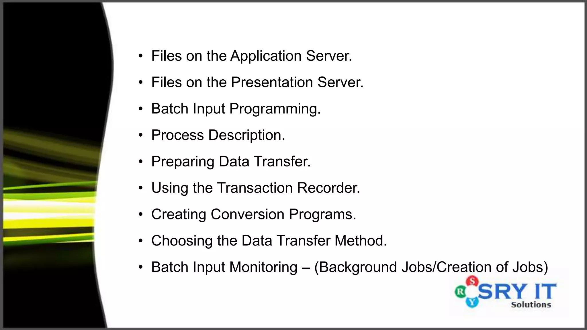 • Files on the Application Server.
• Files on the Presentation Server.
• Batch Input Programming.
• Process Description.
• Preparing Data Transfer.
• Using the Transaction Recorder.
• Creating Conversion Programs.
• Choosing the Data Transfer Method.
• Batch Input Monitoring – (Background Jobs/Creation of Jobs)
 