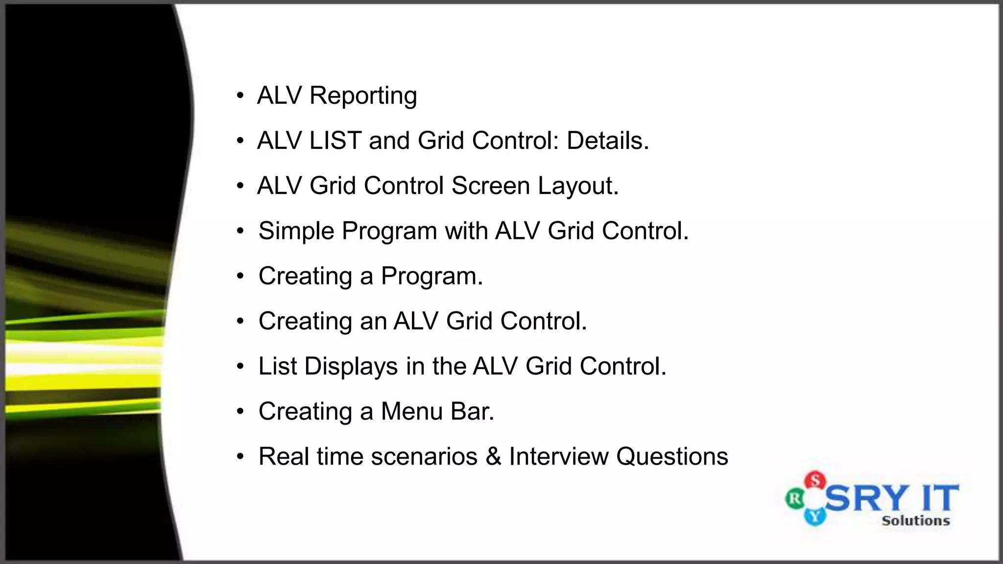• ALV Reporting
• ALV LIST and Grid Control: Details.
• ALV Grid Control Screen Layout.
• Simple Program with ALV Grid Control.
• Creating a Program.
• Creating an ALV Grid Control.
• List Displays in the ALV Grid Control.
• Creating a Menu Bar.
• Real time scenarios & Interview Questions
 