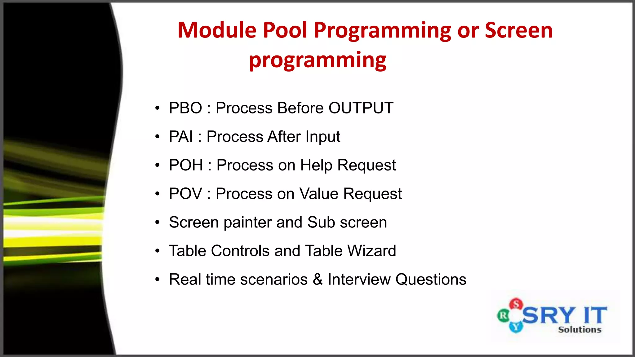 Module Pool Programming or Screen
programming
• PBO : Process Before OUTPUT
• PAI : Process After Input
• POH : Process on Help Request
• POV : Process on Value Request
• Screen painter and Sub screen
• Table Controls and Table Wizard
• Real time scenarios & Interview Questions
 