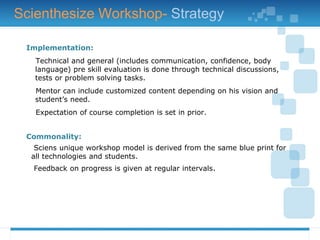 Implementation:
Technical and general (includes communication, confidence, body
language) pre skill evaluation is done through technical discussions,
tests or problem solving tasks.
Mentor can include customized content depending on his vision and
student’s need.
Expectation of course completion is set in prior.
Commonality:
Sciens unique workshop model is derived from the same blue print for
all technologies and students.
Feedback on progress is given at regular intervals.
Scienthesize Workshop- Strategy
 