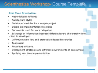 Real Time Orientation:
• Methodologies followed
• Architecture styles
• Division of modules for a sample project
• Details on implementation life cycles
• Documents used for work delegation
• Exchange of information between different layers of hierarchy from
client to developer.
• Communication flow and protocols followed hierarchies
• Tools used
• Repository systems
• Deployment strategies and different environments of deployment
• Applying real time implementation
Scienthesize Workshop- Course Template
 