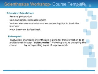 Interview Orientation:
Resume preparation
Communication skills assessment
Various interview scenarios and corresponding tips to track the
interview
Mock Interview & Feed back
Retrospect:
Evaluation of amount of synthesize is done for transformation to IT
professional through “Scienthesize” Workshop and re designing the
course by incorporating areas of improvement.
Scienthesize Workshop- Course Template
 