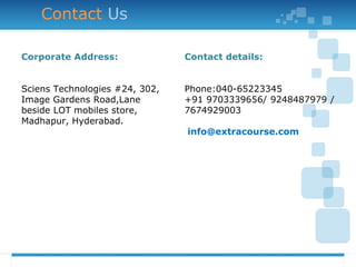 Contact Us
Corporate Address:
Sciens Technologies #24, 302,
Image Gardens Road,Lane
beside LOT mobiles store,
Madhapur, Hyderabad.
Contact details:
Phone:040-65223345
+91 9703339656/ 9248487979 /
7674929003
info@extracourse.com
 