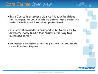 • Extra Course is a career guidance initiative by Sciens
Technologies, through which we aim to help transform a
technical individual into skilled professional.
• Our workshop model is designed with utmost care to
overcome every hurdle that comes in the way to a
successful career.
• We assign a Industry Expert as your Mentor and Guide.
Learn live from Experts.
Extra Course Over View
COPYRIGHTS (C) 2015 SCIENS TECHNOLOGIES
 