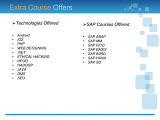 Technologies Offered
• Android
• IOS
• PHP
• WEB DESIGNING
• .NET
• ETHICAL HACKING
• HPOO
• HADOOP
• JAVA
• DMS
• SEO
SAP Courses Offered
• SAP ABAP
• SAP MM
• SAP FICO
• SAP BASIS
• SAP BI/BO
• SAP HANA
• SAP SD
Extra Course Offers
 