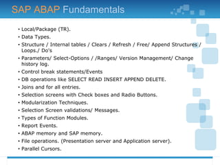 • Local/Package (TR).
• Data Types.
• Structure / Internal tables / Clears / Refresh / Free/ Append Structures /
Loops./ Do's
• Parameters/ Select-Options / /Ranges/ Version Management/ Change
history log.
• Control break statements/Events
• DB operations like SELECT READ INSERT APPEND DELETE.
• Joins and for all entries.
• Selection screens with Check boxes and Radio Buttons.
• Modularization Techniques.
• Selection Screen validations/ Messages.
• Types of Function Modules.
• Report Events.
• ABAP memory and SAP memory.
• File operations. (Presentation server and Application server).
• Parallel Cursors.
SAP ABAP Fundamentals
 