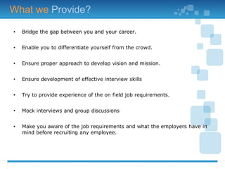 • Bridge the gap between you and your career.
• Enable you to differentiate yourself from the crowd.
• Ensure proper approach to develop vision and mission.
• Ensure development of effective interview skills
• Try to provide experience of the on field job requirements.
• Mock interviews and group discussions
• Make you aware of the job requirements and what the employers have in
mind before recruiting any employee.
What we Provide?
 