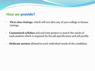 How we provide?
• Flexi class timings, which will not alter any of your college or leisure
timings.
• Customized syllabus and real time project to match the needs of
each student which is required for his job specification and job profile.
• Dedicate mentor allotted to each individual needs of the candidate.
 