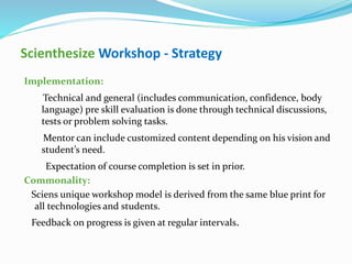 Scienthesize Workshop - Strategy
Implementation:
Technical and general (includes communication, confidence, body
language) pre skill evaluation is done through technical discussions,
tests or problem solving tasks.
Mentor can include customized content depending on his vision and
student’s need.
Expectation of course completion is set in prior.
Commonality:
Sciens unique workshop model is derived from the same blue print for
all technologies and students.
Feedback on progress is given at regular intervals.
 