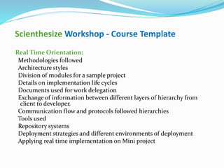 Scienthesize Workshop - Course Template
Real Time Orientation:
Methodologies followed
Architecture styles
Division of modules for a sample project
Details on implementation life cycles
Documents used for work delegation
Exchange of information between different layers of hierarchy from
client to developer.
Communication flow and protocols followed hierarchies
Tools used
Repository systems
Deployment strategies and different environments of deployment
Applying real time implementation on Mini project
 