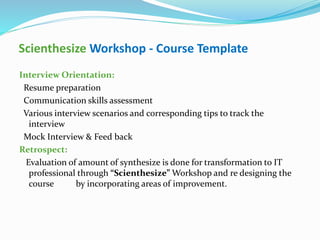 Scienthesize Workshop - Course Template
Interview Orientation:
Resume preparation
Communication skills assessment
Various interview scenarios and corresponding tips to track the
interview
Mock Interview & Feed back
Retrospect:
Evaluation of amount of synthesize is done for transformation to IT
professional through “Scienthesize” Workshop and re designing the
course by incorporating areas of improvement.
 