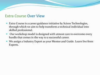 Extra Course Over View
 Extra Course is a career guidance initiative by Sciens Technologies,
through which we aim to help transform a technical individual into
skilled professional.
 Our workshop model is designed with utmost care to overcome every
hurdle that comes in the way to a successful career.
 We assign a Industry Expert as your Mentor and Guide. Learn live from
Experts.
 