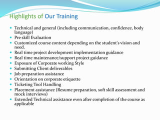 Highlights of Our Training
 Technical and general (including communication, confidence, body
language)
 Pre skill Evaluation
 Customized course content depending on the student's vision and
need.
 Real time project development implementation guidance
 Real time maintenance/support project guidance
 Exposure of Corporate working Style
 Submitting Client deliverables
 Job preparation assistance
 Orientation on corporate etiquette
 Ticketing Tool Handling
 Placement assistance (Resume preparation, soft skill assessment and
mock interviews)
 Extended Technical assistance even after completion of the course as
applicable
 