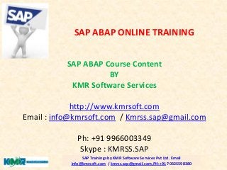 SAP ABAP Course Content
BY
KMR Software Services
http://www.kmrsoft.com
Email : info@kmrsoft.com / Kmrss.sap@gmail.com
Ph: +91 9966003349
Skype : KMRSS.SAP
SAP Trainings by KMR Software Services Pvt Ltd. Email
info@kmrsoft.com / kmrss.sap@gmail.com,PH:+91 70325598380
SAP ABAP ONLINE TRAINING
 