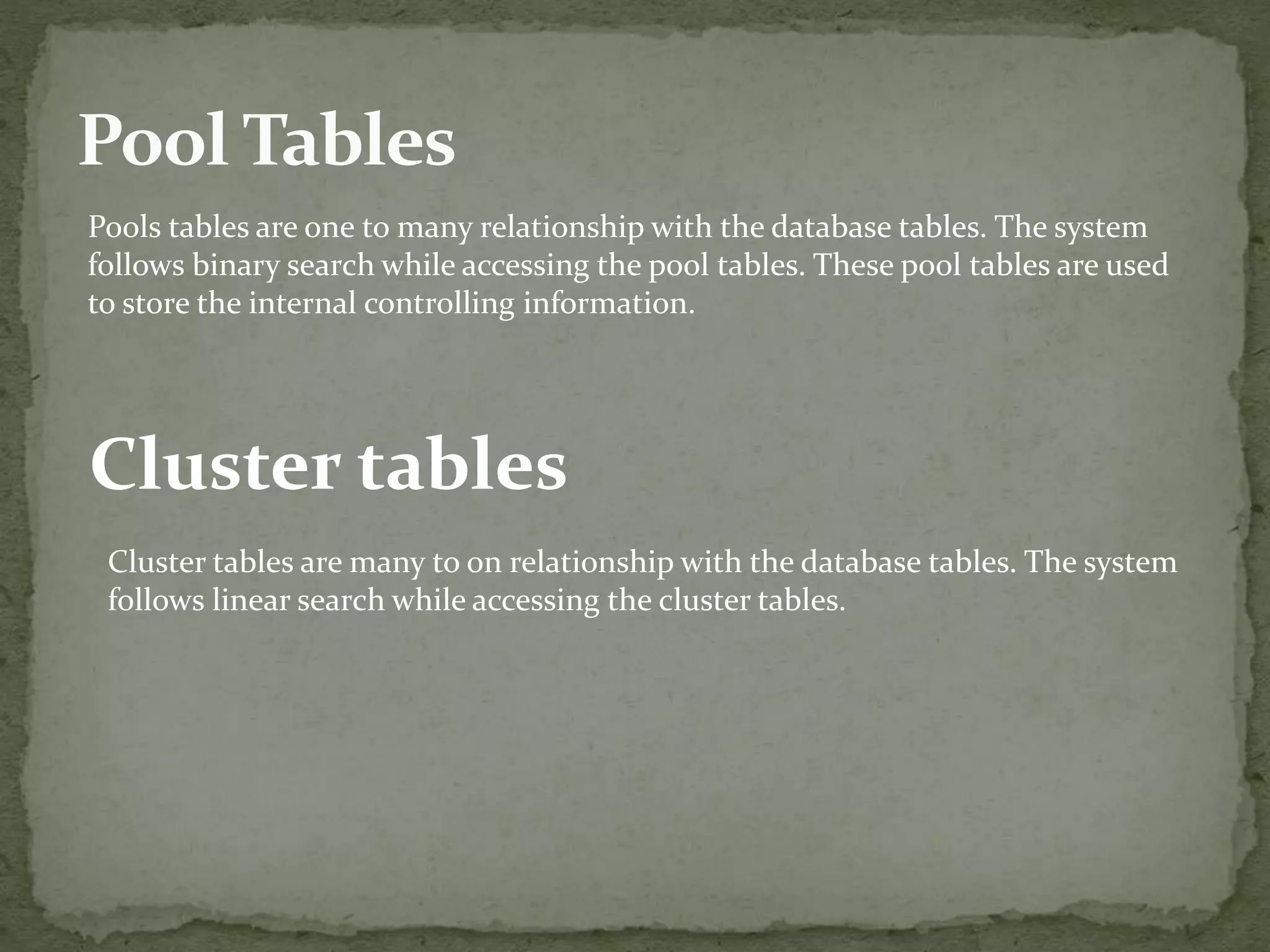 Pools tables are one to many relationship with the database tables. The system
follows binary search while accessing the pool tables. These pool tables are used
to store the internal controlling information.
Cluster tables
Cluster tables are many to on relationship with the database tables. The system
follows linear search while accessing the cluster tables.
 